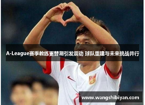 A-League赛季教练更替潮引发震动 球队重建与未来挑战并行