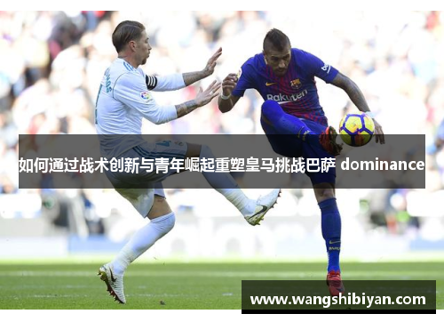 如何通过战术创新与青年崛起重塑皇马挑战巴萨 dominance