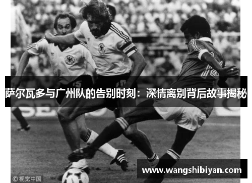 萨尔瓦多与广州队的告别时刻：深情离别背后故事揭秘